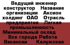 Ведущий инженер-конструктор › Название организации ­ Аксион-холдинг, ОАО › Отрасль предприятия ­ Легкая промышленность › Минимальный оклад ­ 1 - Все города Работа » Вакансии   . Калужская обл.,Калуга г.